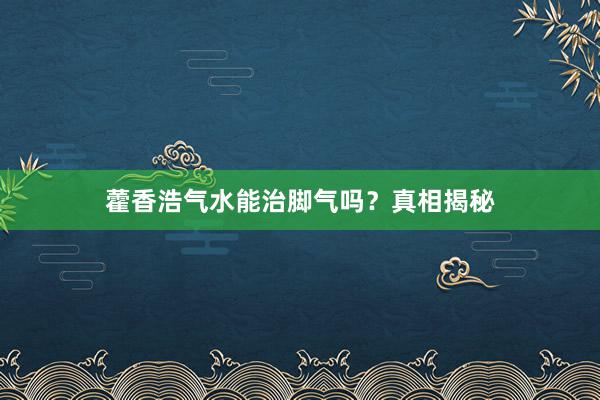 藿香浩气水能治脚气吗？真相揭秘